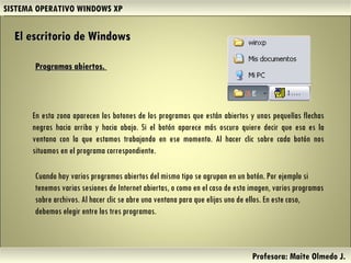 SISTEMA OPERATIVO WINDOWS XP Profesora: Maite Olmedo J.  En esta zona aparecen los botones de los programas que están abiertos y unas pequeñas flechas negras hacia arriba y hacia abajo. Si el botón aparece más oscuro quiere decir que esa es la ventana con la que estamos trabajando en ese momento. Al hacer clic sobre cada botón nos situamos en el programa correspondiente.  Cuando hay varios programas abiertos del mismo tipo se agrupan en un botón. Por ejemplo si tenemos varias sesiones de Internet abiertas, o como en el caso de esta imagen, varios programas sobre archivos. Al hacer clic se abre una ventana para que elijas uno de ellos. En este caso, debemos elegir entre los tres programas.  El escritorio de Windows Programas abiertos.  Herramientas de Colaboración Digital 