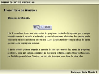 SISTEMA OPERATIVO WINDOWS XP Profesora: Maite Olmedo J.  Esta área contiene iconos que representan los programas residentes (programas que se cargan automáticamente al encender el ordenador) y otras informaciones adicionales. Por ejemplo puede aparecer la indicación del idioma, en este caso ES, por Español; también vemos la cabeza del panda que representa un programa antivirus. El botón redondo permite expandir o contraer la zona que contiene los iconos de programas residentes, como, por ejemplo, programas de mensajería instantánea como Windows Messenger, etc. También aparece la hora. Si quieres abrirlos sólo tienes que hacer doble clic sobre ellos.  El área de notificación. El escritorio de Windows Herramientas de Colaboración Digital 