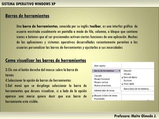 SISTEMA OPERATIVO WINDOWS XP Profesora: Maite Olmedo J.  Barras de herramientas Una  barra de herramientas , conocida por su inglés  toolbar , es una interfaz gráfica  de usuario mostrada usualmente en pantalla a modo de fila, columna, o bloque que contiene iconos o botones que al ser presionados activan ciertas funciones de una aplicación. Muchas de las aplicaciones y sistemas operativos desarrollados recientemente permiten a los usuarios personalizar las barras de herramientas y ajustarlas a sus necesidades Como visualizar las barras de herramientas Clic con el botón derecho del mouse sobre la barra de tareas Seleccionar la opción de barras de herramientas  Del menú que se despliega seleccionar la barra de herramientas que deseas visualizar, si a lado de la opción aparece una marca quiere decir que esa barra de herramienta esta visible. Herramientas de Colaboración Digital 