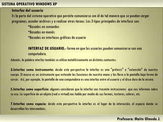 SISTEMA OPERATIVO WINDOWS XP Profesora: Maite Olmedo J.  Interfaz del usuario  Es la parte del sistema operativo que permite comunicarse con él de tal manera que se puedan cargar programas, acceder archivos y a realizar otras tareas. Los 3 tipos principales de interfase son: Basadas en comandos  Basadas en menús  Basadas en interfaces gráficas de usuario INTERFAZ DE USUARIO.-  forma en que los usuarios pueden comunicarse con una computadora. Además, la palabra interfaz también se utiliza metafóricamente en distintos contextos: Interfaz como instrumento:  desde esta perspectiva la interfaz es una "prótesis" o "extensión" de nuestro cuerpo. El mouse es un instrumento que extiende las funciones de nuestra mano y las lleva a la pantalla bajo forma de cursor.  Así, por ejemplo, la pantalla de una computadora es una interfaz entre el usuario y el disco duro de la misma.  Interfaz como superficie:  algunos consideran que la interfaz nos trasmite instrucciones  que nos informan sobre su uso. La superficie de un objeto (real o virtual) nos habla por medio de sus formas, texturas, colores, etc.  Interfaz como espacio:  desde esta perspectiva la interfaz es el lugar de la interacción, el espacio donde se desarrollan los intercambios.  Herramientas de Colaboración Digital 