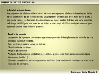 SISTEMA OPERATIVO WINDOWS XP Profesora: Maite Olmedo J.  Servicio de soporte  Los servicios de soporte de cada sistema operativo dependerán de la implementación particular de éste con la que estemos trabajando.  Estos servicios de soporte suelen consistir en: Actualización de versiones.  Mejoras de seguridad.  Inclusión de alguna nueva utilidad (un nuevo entorno gráfico, un asistente para administrar alguna determinada función, ...).  Drivers o controladores para manejar nuevos periféricos (este servicio debe coordinarse a veces con el fabricante del hardware).  Administración de tareas  Los programas de administración de tareas de un sistema operativo administran la realización de las tareas informáticas de los usuarios finales. Los programas controlan que áreas tiene acceso al CPU y por cuánto tiempo. Las funciones de administración de tareas pueden distribuir una parte específica del tiempo del CPU para una tarea en particular, e interrumpir al CPU en cualquier momento para sustituirla con una tarea de mayor prioridad. Herramientas de Colaboración Digital 