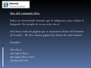 Uso del comando Site: Indica un determinado dominio que le indiquemos para realizar la búsqueda. Un ejemplo de su uso sería: site:ec Esto busca todas las páginas que se encuentren dentro del dominio de Ecuador.  Me dice cuantas paginas hay dentro de cada dominio. Ejemplos site:edu.ec site:espol.edu.ec site:espol.edu.ec intec  site:harvard.edu 