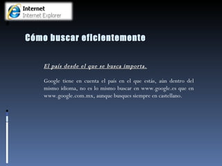 Cómo buscar eficientemente El país desde el que se busca importa. Google tiene en cuenta el país en el que estás, aún dentro del mismo idioma, no es lo mismo buscar en www.google.es que en www.google.com.mx, aunque busques siempre en castellano.  