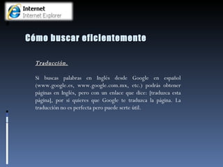Cómo buscar eficientemente Traducción. Si buscas palabras en Inglés desde Google en español (www.google.es, www.google.com.mx, etc.) podrás obtener páginas en Inglés, pero con un enlace que dice: [traduzca esta página], por si quieres que Google te traduzca la página. La traducción no es perfecta pero puede serte útil.   
