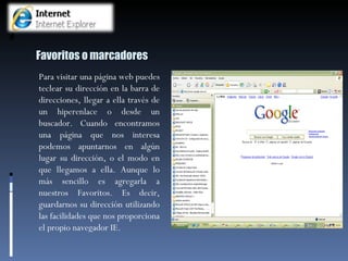 Favoritos o marcadores Para visitar una página web puedes teclear su dirección en la barra de direcciones, llegar a ella través de un hiperenlace o desde un buscador. Cuando encontramos una página que nos interesa podemos apuntarnos en algún lugar su dirección, o el modo en que llegamos a ella. Aunque lo más sencillo es agregarla a nuestros Favoritos. Es decir, guardarnos su dirección utilizando las facilidades que nos proporciona el propio navegador IE. 