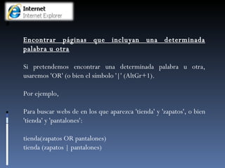 Encontrar páginas que incluyan una determinada palabra u otra Si pretendemos encontrar una determinada palabra u otra, usaremos 'OR' (o bien el símbolo '|' (AltGr+1).  Por ejemplo,  Para buscar webs de en los que aparezca 'tienda' y 'zapatos', o bien 'tienda' y 'pantalones': tienda(zapatos OR pantalones) tienda (zapatos | pantalones) 