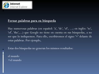 Forzar palabras para su búsqueda Hay numerosas palabras (en español: 'a', 'de', 'el', ...; en inglés: 'to', 'of', 'the',...) que Google no tiene en cuenta en sus búsquedas, a no ser que lo indiquemos. Para ello, escribiremos el signo '+' delante de estas palabras. Por ejemplo,  Estas dos búsquedas no generan los mismos resultados: el mundo +el mundo 