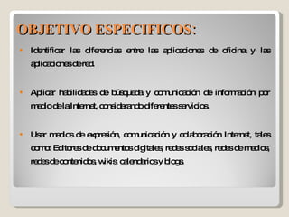 Identificar las diferencias entre las aplicaciones de oficina y las aplicaciones de red. Aplicar habilidades de búsqueda y comunicación de información por medio de la Internet, considerando diferentes servicios. Usar medios de expresión, comunicación y colaboración Internet, tales como: Editores de documentos digitales, redes sociales, redes de medios, redes de contenidos, wikis, calendarios y blogs. OBJETIVO ESPECIFICOS: 