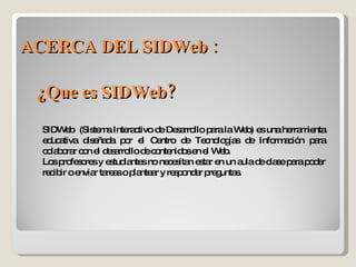 ACERCA DEL SIDWeb : SIDWeb  (Sistema Interactivo de Desarrollo para la Web) es una herramienta educativa diseñada por el Centro de Tecnologías de Información para colaborar con el desarrollo de contenidos en el Web. Los profesores y estudiantes no necesitan estar en un aula de clase para poder recibir o enviar tareas o plantear y responder preguntas. ¿ Que es SIDWeb? 
