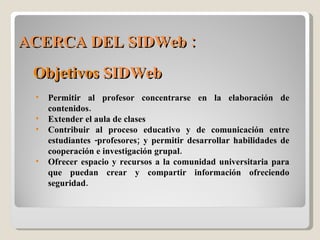 ACERCA DEL SIDWeb : Objetivos  SIDWeb Permitir al profesor concentrarse en la elaboración de contenidos. Extender el aula de clases Contribuir al proceso educativo y de comunicación entre estudiantes -profesores; y permitir desarrollar habilidades de cooperación e investigación grupal. Ofrecer espacio y recursos a la comunidad universitaria para que puedan crear y compartir información ofreciendo seguridad.  