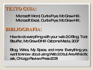 TEXTO GUIA: Microsoft Word, Curtis Frye, Mc Graw Hill. Microsoft Excel, Curtis Frye, Mc Graw Hill. BIBLIOGRAFIA: How to do everything with your web 2.0 Blog, Todd Stauffer, Mc Graw – Hill Osborne Media, 2007 Blog, Wikis, My Space, and more: Everything you want to know  about using Web 2.0 but Are Afraid to ask, Chicago Review Press 2008  