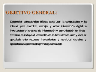 Desarrollar competencias básicas para usar la computadora y la internet para encontrar, manejar y editar información digital e involucrarse en una red de información y comunicación en línea.  También se incluye el desarrollo de la habilidad de usar y evaluar apropiadamente recursos, herramientas y servicios digitales y aplicarlos a su proceso de aprendizaje en la vida. OBJETIVO GENERAL: 