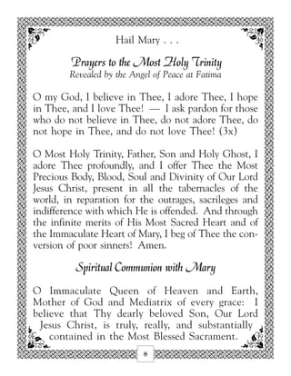 Hail Mary . . .

         Prayers to the Most Holy Trinity
        Revealed by the Angel of Peace at Fatima

O my God, I believe in Thee, I adore Thee, I hope
in Thee, and I love Thee! — I ask pardon for those
who do not believe in Thee, do not adore Thee, do
not hope in Thee, and do not love Thee! (3x)

O Most Holy Trinity, Father, Son and Holy Ghost, I
adore Thee profoundly, and I offer Thee the Most
Precious Body, Blood, Soul and Divinity of Our Lord
Jesus Christ, present in all the tabernacles of the
world, in reparation for the outrages, sacrileges and
indifference with which He is offended. And through
the infinite merits of His Most Sacred Heart and of
the Immaculate Heart of Mary, I beg of Thee the con-
version of poor sinners! Amen.

          Spiritual Communion with Mary
O Immaculate Queen of Heaven and Earth,
Mother of God and Mediatrix of every grace: I
believe that Thy dearly beloved Son, Our Lord
 Jesus Christ, is truly, really, and substantially
    contained in the Most Blessed Sacrament.
                           8
 