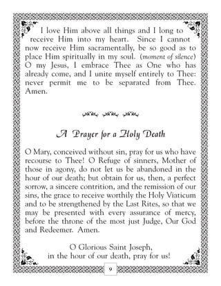 I love Him above all things and I long to
  receive Him into my heart. Since I cannot
now receive Him sacramentally, be so good as to
place Him spiritually in my soul. (moment of silence)
O my Jesus, I embrace Thee as One who has
already come, and I unite myself entirely to Thee:
never permit me to be separated from Thee.
Amen.


                  34 34 34

         A Prayer for a Holy Death
O Mary, conceived without sin, pray for us who have
recourse to Thee! O Refuge of sinners, Mother of
those in agony, do not let us be abandoned in the
hour of our death; but obtain for us, then, a perfect
sorrow, a sincere contrition, and the remission of our
sins, the grace to receive worthily the Holy Viaticum
and to be strengthened by the Last Rites, so that we
may be presented with every assurance of mercy,
before the throne of the most just Judge, Our God
and Redeemer. Amen.

              O Glorious Saint Joseph,
       in the hour of our death, pray for us!
                          9
 