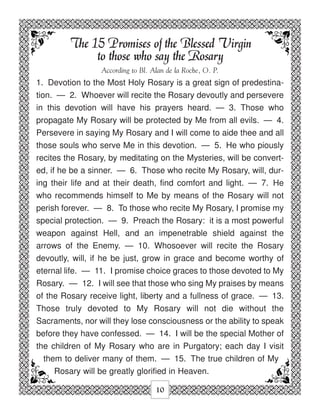 The 15 Promises of the Blessed Virgin
              to those who say the Rosary
                 According to Bl. Alan de la Roche, O. P.
1. Devotion to the Most Holy Rosary is a great sign of predestina-
tion. — 2. Whoever will recite the Rosary devoutly and persevere
in this devotion will have his prayers heard. — 3. Those who
propagate My Rosary will be protected by Me from all evils. — 4.
Persevere in saying My Rosary and I will come to aide thee and all
those souls who serve Me in this devotion. — 5. He who piously
recites the Rosary, by meditating on the Mysteries, will be convert-
ed, if he be a sinner. — 6. Those who recite My Rosary, will, dur-
ing their life and at their death, find comfort and light. — 7. He
who recommends himself to Me by means of the Rosary will not
perish forever. — 8. To those who recite My Rosary, I promise my
special protection. — 9. Preach the Rosary: it is a most powerful
weapon against Hell, and an impenetrable shield against the
arrows of the Enemy. — 10. Whosoever will recite the Rosary
devoutly, will, if he be just, grow in grace and become worthy of
eternal life. — 11. I promise choice graces to those devoted to My
Rosary. — 12. I will see that those who sing My praises by means
of the Rosary receive light, liberty and a fullness of grace. — 13.
Those truly devoted to My Rosary will not die without the
Sacraments, nor will they lose consciousness or the ability to speak
before they have confessed. — 14. I will be the special Mother of
the children of My Rosary who are in Purgatory; each day I visit
  them to deliver many of them. — 15. The true children of My
     Rosary will be greatly glorified in Heaven.

                                   10
 