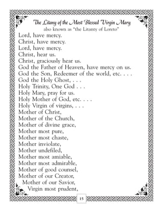 The Litany of the Most Blessed Virgin Mary
          also known as “the Litanty of Loreto”
Lord, have mercy.
Christ, have mercy.
Lord, have mercy.
Christ, hear us.
Christ, graciously hear us.
God the Father of Heaven, have mercy on us.
God the Son, Redeemer of the world, etc. . . .
God the Holy Ghost, . . .
Holy Trinity, One God . . .
Holy Mary, pray for us.
Holy Mother of God, etc. . . .
Holy Virgin of virgins, . . .
Mother of Christ,
Mother of the Church,
Mother of divine grace,
Mother most pure,
Mother most chaste,
Mother inviolate,
Mother undefiled,
Mother most amiable,
Mother most admirable,
Mother of good counsel,
Mother of our Creator,
 Mother of our Savior,
   Virgin most prudent,
                           15
 