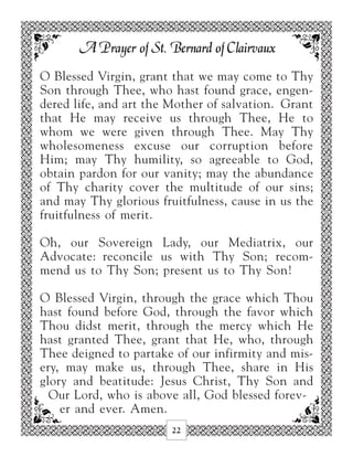 A Prayer of St. Bernard of Clairvaux
O Blessed Virgin, grant that we may come to Thy
Son through Thee, who hast found grace, engen-
dered life, and art the Mother of salvation. Grant
that He may receive us through Thee, He to
whom we were given through Thee. May Thy
wholesomeness excuse our corruption before
Him; may Thy humility, so agreeable to God,
obtain pardon for our vanity; may the abundance
of Thy charity cover the multitude of our sins;
and may Thy glorious fruitfulness, cause in us the
fruitfulness of merit.

Oh, our Sovereign Lady, our Mediatrix, our
Advocate: reconcile us with Thy Son; recom-
mend us to Thy Son; present us to Thy Son!

O Blessed Virgin, through the grace which Thou
hast found before God, through the favor which
Thou didst merit, through the mercy which He
hast granted Thee, grant that He, who, through
Thee deigned to partake of our infirmity and mis-
ery, may make us, through Thee, share in His
glory and beatitude: Jesus Christ, Thy Son and
  Our Lord, who is above all, God blessed forev-
    er and ever. Amen.
                        22
 