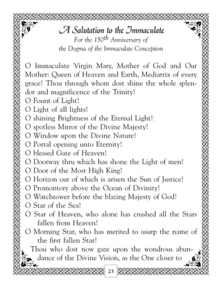 A Salutation to the Immaculate
               For the 150th Anniversary of
          the Dogma of the Immaculate Conception

O Immaculate Virgin Mary, Mother of God and Our
Mother: Queen of Heaven and Earth, Mediatrix of every
grace! Thou through whom dost shine the whole splen-
dor and magnificence of the Trinity!
O Fount of Light!
O Light of all lights!
O shining Brightness of the Eternal Light!
O spotless Mirror of the Divine Majesty!
O Window upon the Divine Nature!
O Portal opening unto Eternity!
O blessed Gate of Heaven!
O Doorway thru which has shone the Light of men!
O Door of the Most High King!
O Horizon out of which is arisen the Sun of Justice!
O Promontory above the Ocean of Divinity!
O Watchtower before the blazing Majesty of God!
O Star of the Sea!
O Star of Heaven, who alone has crushed all the Stars
    fallen from Heaven!
O Morning Star, who has merited to usurp the name of
    the first fallen Star!
  Thou who dost now gaze upon the wondrous abun-
    dance of the Divine Vision, as the One closer to
                           23
 