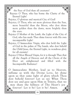 the Face of God than all creatures!
 Rejoice O Thou, who has borne the Clarity of the
    Eternal Light!
Rejoice, O glorious and mystical City of God!
Rejoice, O Thou, who art more glorious than the Sun,
    more beautiful than the Moon, who dost shine
    more golden than the dawn, more brightly than
    the stars.
Rejoice O Mother of the Lamb, the Light of the City of
    God, who has made Thee shine forever with His own
    incomparable Light!
Rejoice, O Immaculate Virgin, who dost hold the Light
    of God in the palms of Thy hands, who dost behold
    the Child Jesus, the Eternal Light, in wondrous glory
    for all eternity!
Rejoice O Most Blessed Virgin, for it is through Thee that
    all the Angels of Heaven and all the Choirs of the
    Elect art enlightened and filled with the
    Incomparable Radiance!

O Immaculate Mother, lead us to Heaven,
inflame us with the Divine Love, let shine
upon us that same light of glory which Thou
dost behold forever! Let us see What Thou
dost see and gaze upon Him in Trinity, that we
  may share the fullness of Thy Heart’s joy
    forever! Let it be! Let it be! Amen.
                            24
 