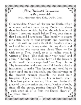Act of Unlimited Consecration
                to the Immaculate
       by St. Maximilian Maria Kolbe, O.F.M. Conv.

O Immaculate, Queen of Heaven and Earth, refuge
of sinners and our most loving Mother, to whom
there has been confided by God the whole order of
Mercy: I prostrate myself before Thee, poor sinner
that I am, and I supplicate Thee humbly to accept
my entire being as your property and possession,
and to do with me and with all the faculties of my
soul and body, with my entire life, my death and
my eternity, whatsoever may please Thee. — Do
with me as Thou would, so as to realize what is
written of Thee: “She shall crush your head;” and
again: “Through Thee alone have all the heresies
of the world been vanquished.” — May I be in
Thy immaculate and most merciful hands a docile
instrument to make Thee known and loved by so
many tepid and mislead souls, and thus advance in
the greatest manner possible the most holy
Kingdom of Jesus Christ. — For in truth, where
Thou hast gained entrance, Thou dost obtain the
grace of the conversion and sanctification of souls,
since all the graces, passing through Thy hands,
  gush upon all of us from the Sacred Heart of
    Jesus. Amen.
                           25
 
