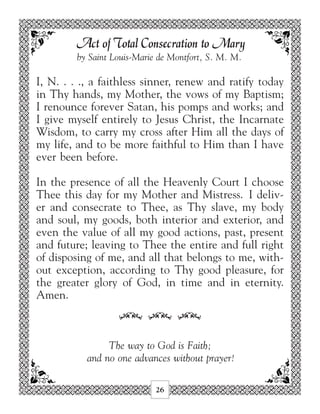 Act of Total Consecration to Mary
         by Saint Louis-Marie de Montfort, S. M. M.

I, N. . . ., a faithless sinner, renew and ratify today
in Thy hands, my Mother, the vows of my Baptism;
I renounce forever Satan, his pomps and works; and
I give myself entirely to Jesus Christ, the Incarnate
Wisdom, to carry my cross after Him all the days of
my life, and to be more faithful to Him than I have
ever been before.

In the presence of all the Heavenly Court I choose
Thee this day for my Mother and Mistress. I deliv-
er and consecrate to Thee, as Thy slave, my body
and soul, my goods, both interior and exterior, and
even the value of all my good actions, past, present
and future; leaving to Thee the entire and full right
of disposing of me, and all that belongs to me, with-
out exception, according to Thy good pleasure, for
the greater glory of God, in time and in eternity.
Amen.

                   34 34 34

                The way to God is Faith;
           and no one advances without prayer!

                             26
 