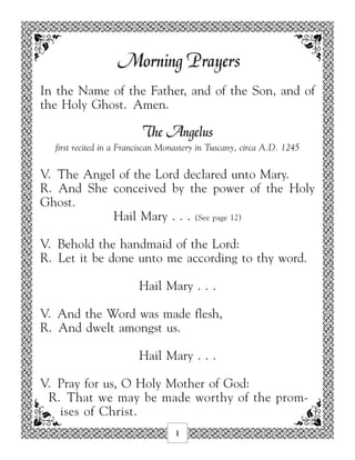Morning Prayers
In the Name of the Father, and of the Son, and of
the Holy Ghost. Amen.

                         The Angelus
  first recited in a Franciscan Monastery in Tuscany, circa A.D. 1245

V. The Angel of the Lord declared unto Mary.
R. And She conceived by the power of the Holy
Ghost.
            Hail Mary . . . (See page 12)

V. Behold the handmaid of the Lord:
R. Let it be done unto me according to thy word.

                        Hail Mary . . .

V. And the Word was made flesh,
R. And dwelt amongst us.

                        Hail Mary . . .

V. Pray for us, O Holy Mother of God:
 R. That we may be made worthy of the prom-
   ises of Christ.
                                  1
 