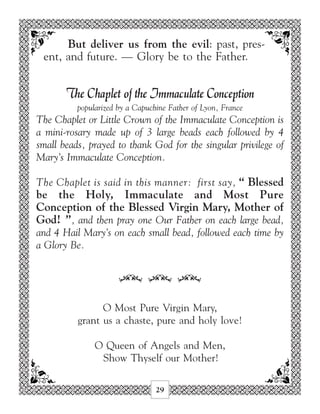 But deliver us from the evil: past, pres-
 ent, and future. — Glory be to the Father.


       The Chaplet of the Immaculate Conception
          popularized by a Capuchine Father of Lyon, France
The Chaplet or Little Crown of the Immaculate Conception is
a mini-rosary made up of 3 large beads each followed by 4
small beads, prayed to thank God for the singular privilege of
Mary’s Immaculate Conception.

The Chaplet is said in this manner: first say, “ Blessed
be the Holy, Immaculate and Most Pure
Conception of the Blessed Virgin Mary, Mother of
God! ”, and then pray one Our Father on each large bead,
and 4 Hail Mary’s on each small bead, followed each time by
a Glory Be.


                      34 34 34

                O Most Pure Virgin Mary,
          grant us a chaste, pure and holy love!

               O Queen of Angels and Men,
                Show Thyself our Mother!

                                 29
 