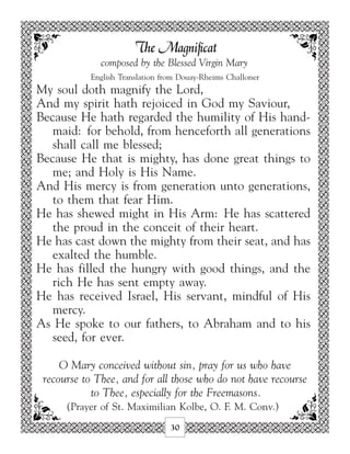 The Magnificat
              composed by the Blessed Virgin Mary
           English Translation from Douay-Rheims Challoner
My soul doth magnify the Lord,
And my spirit hath rejoiced in God my Saviour,
Because He hath regarded the humility of His hand-
   maid: for behold, from henceforth all generations
   shall call me blessed;
Because He that is mighty, has done great things to
   me; and Holy is His Name.
And His mercy is from generation unto generations,
   to them that fear Him.
He has shewed might in His Arm: He has scattered
   the proud in the conceit of their heart.
He has cast down the mighty from their seat, and has
   exalted the humble.
He has filled the hungry with good things, and the
   rich He has sent empty away.
He has received Israel, His servant, mindful of His
   mercy.
As He spoke to our fathers, to Abraham and to his
   seed, for ever.

     O Mary conceived without sin, pray for us who have
 recourse to Thee, and for all those who do not have recourse
            to Thee, especially for the Freemasons.
      (Prayer of St. Maximilian Kolbe, O. F. M. Conv.)
                                 30
 