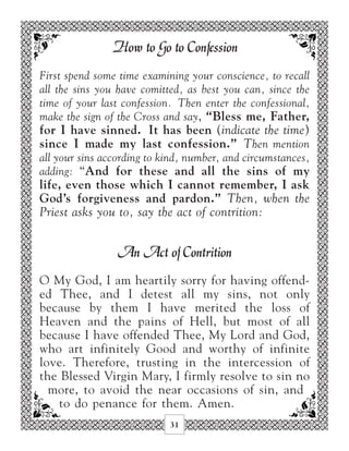 How to Go to Confession
First spend some time examining your conscience, to recall
all the sins you have comitted, as best you can, since the
time of your last confession. Then enter the confessional,
make the sign of the Cross and say, “Bless me, Father,
for I have sinned. It has been (indicate the time)
since I made my last confession.” Then mention
all your sins according to kind, number, and circumstances,
adding: “And for these and all the sins of my
life, even those which I cannot remember, I ask
God’s forgiveness and pardon.” Then, when the
Priest asks you to, say the act of contrition:


                 An Act of Contrition
O My God, I am heartily sorry for having offend-
ed Thee, and I detest all my sins, not only
because by them I have merited the loss of
Heaven and the pains of Hell, but most of all
because I have offended Thee, My Lord and God,
who art infinitely Good and worthy of infinite
love. Therefore, trusting in the intercession of
the Blessed Virgin Mary, I firmly resolve to sin no
  more, to avoid the near occasions of sin, and
    to do penance for them. Amen.
                            31
 