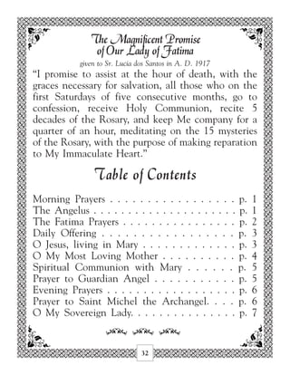 The Magnificent Promise
                of Our Lady of Fatima
            given to Sr. Lucia dos Santos in A. D. 1917
“I promise to assist at the hour of death, with the
graces necessary for salvation, all those who on the
first Saturdays of five consecutive months, go to
confession, receive Holy Communion, recite 5
decades of the Rosary, and keep Me company for a
quarter of an hour, meditating on the 15 mysteries
of the Rosary, with the purpose of making reparation
to My Immaculate Heart.”

                T able of Contents
Morning Prayers . . . . . . . . . . . . . . . . . p.       1
The Angelus . . . . . . . . . . . . . . . . . . . . . p.   1
The Fatima Prayers . . . . . . . . . . . . . . . . p.      2
Daily Offering . . . . . . . . . . . . . . . . . p.        3
O Jesus, living in Mary . . . . . . . . . . . . . p.       3
O My Most Loving Mother . . . . . . . . . . p.             4
Spiritual Communion with Mary . . . . . . p.               5
Prayer to Guardian Angel . . . . . . . . . . . p.          5
Evening Prayers . . . . . . . . . . . . . . . . . . p.     6
Prayer to Saint Michel the Archangel. . . . p.             6
O My Sovereign Lady. . . . . . . . . . . . . . . p.        7

                    34 34 34
                                32
 