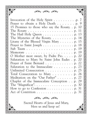 34 34 34

Invocation of the Holy Spirit . . . . . . . . . .p. 7
Prayer to obtain a Holy Death . . . . . . . p. 9
15 Promises to those who say the Rosary. . p. 10
The Rosary . . . . . . . . . . . . . . . . . . . p. 11
The Hail Holy Queen . . . . . . . . . . . . . . p. 13
The Mysteries of the Rosary. . . . . . . . . . p. 14
Litany of the Blessed Virgin Mary . . . . . . p. 15
Prayer to Saint Joseph . . . . . . . . . . . . . . p. 18
Sub Tuum . . . . . . . . . . . . . . . . . . . p. 19
Memorare . . . . . . . . . . . . . . . . . . . p. 19
O Mother most sweet, by Padre Pio. . . . . p. 20
Salutation to Mary by Saint John Eudes . p. 20
Prayer of Saint Bernard . . . . . . . . . . . . p. 22
Salutation to the Immaculate . . . . . . . . p. 23
Unlimited Consecration . . . . . . . . . . . . p. 25
Total Consecration to Mary . . . . . . . . p. 26
Meditation on the “Our Father” . . . . . . . p. 27
Chaplet of the Immaculate Conception . . p. 29
The “Magnificat”. . . . . . . . . . . . . . . . . . p. 30
How to go to Confession . . . . . . . . . . . . p. 31
Act of Contrition . . . . . . . . . . . . . . . . . p. 31

                 34 34 34
          Sacred Hearts of Jesus and Mary,
               bless us and keep us!
 