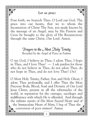 Let us pray:

Pour forth, we beseech Thee, O Lord our God, Thy
grace into our hearts, that we to whom the
Incarnation of Christ Thy Son, was made known by
the message of an Angel, may by His Passion and
Cross be brought to the glory of His Resurrection:
through the same Christ, Our Lord. Amen.


        Prayers to the Most Holy Trinity
        Revealed by the Angel of Peace at Fatima

O my God, I believe in Thee, I adore Thee, I hope
in Thee, and I love Thee! — I ask pardon for those
who do not believe in Thee, do not adore Thee, do
not hope in Thee, and do not love Thee! (3x)

O Most Holy Trinity, Father, Son and Holy Ghost, I
adore Thee profoundly, and I offer Thee the Most
Precious Body, Blood, Soul and Divinity of Our Lord
Jesus Christ, present in all the tabernacles of the
world, in reparation for the outrages, sacrileges and
indifference with which He is offended. And through
the infinite merits of His Most Sacred Heart and of
  the Immaculate Heart of Mary, I beg of Thee the
    conversion of poor sinners! Amen.
                           2
 