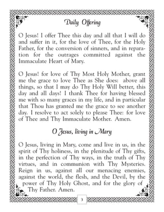 Daily Offering
O Jesus! I offer Thee this day and all that I will do
and suffer in it, for the love of Thee, for the Holy
Father, for the conversion of sinners, and in repara-
tion for the outrages committed against the
Immaculate Heart of Mary.

O Jesus! for love of Thy Most Holy Mother, grant
me the grace to love Thee as She does: above all
things, so that I may do Thy Holy Will better, this
day and all days! I thank Thee for having blessed
me with so many graces in my life, and in particular
that Thou has granted me the grace to see another
day. I resolve to act solely to please Thee: for love
of Thee and Thy Immaculate Mother. Amen.

              O Jesus, living in Mary
O Jesus, living in Mary, come and live in us, in the
spirit of Thy holiness, in the plenitude of Thy gifts,
in the perfection of Thy ways, in the truth of Thy
virtues, and in communion with Thy Mysteries.
Reign in us, against all our menacing enemies,
against the world, the flesh, and the Devil, by the
  power of Thy Holy Ghost, and for the glory of
    Thy Father. Amen.
                          3
 