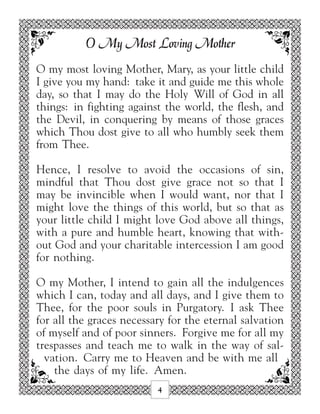 O My Most Loving Mother
O my most loving Mother, Mary, as your little child
I give you my hand: take it and guide me this whole
day, so that I may do the Holy Will of God in all
things: in fighting against the world, the flesh, and
the Devil, in conquering by means of those graces
which Thou dost give to all who humbly seek them
from Thee.

Hence, I resolve to avoid the occasions of sin,
mindful that Thou dost give grace not so that I
may be invincible when I would want, nor that I
might love the things of this world, but so that as
your little child I might love God above all things,
with a pure and humble heart, knowing that with-
out God and your charitable intercession I am good
for nothing.

O my Mother, I intend to gain all the indulgences
which I can, today and all days, and I give them to
Thee, for the poor souls in Purgatory. I ask Thee
for all the graces necessary for the eternal salvation
of myself and of poor sinners. Forgive me for all my
trespasses and teach me to walk in the way of sal-
  vation. Carry me to Heaven and be with me all
    the days of my life. Amen.
                          4
 
