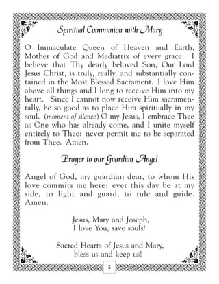 Spiritual Communion with Mary
O Immaculate Queen of Heaven and Earth,
Mother of God and Mediatrix of every grace: I
believe that Thy dearly beloved Son, Our Lord
Jesus Christ, is truly, really, and substantially con-
tained in the Most Blessed Sacrament. I love Him
above all things and I long to receive Him into my
heart. Since I cannot now receive Him sacramen-
tally, be so good as to place Him spiritually in my
soul. (moment of silence) O my Jesus, I embrace Thee
as One who has already come, and I unite myself
entirely to Thee: never permit me to be separated
from Thee. Amen.

           Prayer to our Guardian Angel
Angel of God, my guardian dear, to whom His
love commits me here: ever this day be at my
side, to light and guard, to rule and guide.
Amen.

               Jesus, Mary and Joseph,
               I love You, save souls!

          Sacred Hearts of Jesus and Mary,
               bless us and keep us!
                          5
 