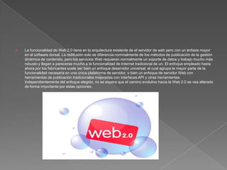 La funcionalidad de Web 2.0 tiene en la arquitectura existente de el servidor de web pero con un énfasis mayor en el software dorsal. La redifusión solo se diferencia nominalmente de los métodos de publicación de la gestión dinámica de contenido, pero los servicios Web requieren normalmente un soporte de datos y trabajo mucho más robusto y llegan a parecerse mucho a la funcionalidad de Internet tradicional de un. El enfoque empleado hasta ahora por los fabricantes suele ser bien un enfoque deservidor universal, el cual agrupa la mayor parte de la funcionalidad necesaria en una única plataforma de servidor, o bien un enfoque de servidor Web con herramientas de publicación tradicionales mejoradas con interfaces API y otras herramientas. Independientemente del enfoque elegido, no se espera que el camino evolutivo hacia la Web 2.0 se vea alterado de forma importante por estas opciones.
