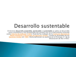 El término desarrollo sostenible, perdurable o sustentable se aplica al desarrollo
  socio-económico y fue formalizado por primera vez en el documento conocido
como Informe Brundtland (1987), fruto de los trabajos de la Comisión Mundial de
     Medio Ambiente y Desarrollo de Naciones Unidas, creada en Asamblea de las
   Naciones Unidas en 1983. Dicha definición se asumiría en el Principio 3.º de la
                                                       Declaración de Río (1992):
 