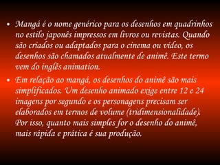 Mangá é o nome genérico para os desenhos em quadrinhos no estilo japonês impressos em livros ou revistas. Quando são criados ou adaptados para o cinema ou vídeo, os desenhos são chamados atualmente de animê. Este termo vem do inglês animation. Em relação ao mangá, os desenhos do animê são mais simplificados. Um desenho animado exige entre 12 e 24 imagens por segundo e os personagens precisam ser elaborados em termos de volume (tridimensionalidade). Por isso, quanto mais simples for o desenho do animê, mais rápida e prática é sua produção. 