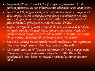 No período Nara, século VIII d.C surgem os primeiros rolos de pintura japonesas, as tais pinturas eram chamadas como emakimono. No século XII, surgem emakimonos genuinamente no estilo japonês de estampas. Porém os mangás como lemos e conhecemos nos dias atuais, surgem no início do século XX, influência pelo formato dos gibis ocidentais, principalmente dos Estados Unidos. Depois da Segunda Guerra Mundial, há uma explosão de produção em escala mundial de quadrinhos, dando espaço para criação de publicações em regiões periféricas do Ocidente e em países orientais. Os desenhistas de manga são conhecidos como "mangakas". Em 1963, Tezuka em seu estúdio Mushi Production, cria a primeira série de animação para a televisão japonesa, o Astro Boy. No Brasil, tanto em TV quanto no formato de livro, o mangá mais elaborado se fez presente entre as décadas de 80 e 90 com boa popularidade, mas "boom" no mercado nacional estourou nos anos 2000. 