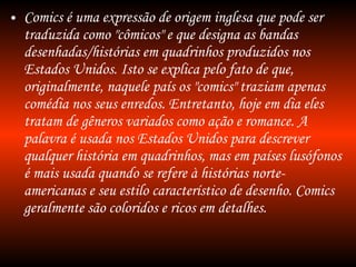 Comics é uma expressão de origem inglesa que pode ser traduzida como "cômicos" e que designa as bandas desenhadas/histórias em quadrinhos produzidos nos Estados Unidos. Isto se explica pelo fato de que, originalmente, naquele país os "comics" traziam apenas comédia nos seus enredos. Entretanto, hoje em dia eles tratam de gêneros variados como ação e romance. A palavra é usada nos Estados Unidos para descrever qualquer história em quadrinhos, mas em países lusófonos é mais usada quando se refere à histórias norte-americanas e seu estilo característico de desenho. Comics geralmente são coloridos e ricos em detalhes. 