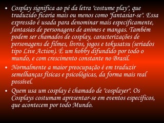 Cosplay significa ao pé da letra "costume play", que traduzido ficaria mais ou menos como "fantasiar-se". Essa expressão é usada para denominar mais especificamente, fantasias de personagens de animes e mangas. Também podem ser chamados de cosplay, caracterizações de personagens de filmes, livros, jogos e tokusatsu (seriados tipo Live Action). É um hobby difundido por todo o mundo, e com crescimento constante no Brasil. Normalmente a maior preocupação é em traduzir semelhanças físicas e psicológicas, da forma mais real possível. Quem usa um cosplay é chamado de "cosplayer". Os Cosplays costumam apresentar-se em eventos específicos, que acontecem por todo Mundo. 