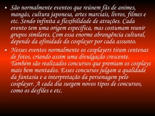 São normalmente eventos que reúnem fãs de animes, mangás, cultura japonesa, artes marciais, livros, filmes e etc. Sendo infinita a flexibilidade de atrações. Cada evento tem uma origem específica, mas costumam reunir grupos similares. Com essa enorme abrangência cultural, depende da afinidade do cosplayer por cada assunto. Nesses eventos normalmente os cosplayers tiram centenas de fotos, criando assim uma divulgação crescente. Também são realizados concursos que premiam os cosplays mais bem montados. Esses concursos julgam a qualidade da fantasia e a interpretação da personagem pelo cosplayer. A cada dia surgem novos tipos de concursos, como os desfiles e etc. 