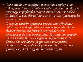 Como citado, ser cosplayer, montar um cosplay, é um hobby, uma forma de sentir na pele como é ser um dos seus personagens preferidos. Existe muita ética, amizade e brincadeira, uma ótima forma de extravazar preocupações do dia a dia. O cosplay também aproxima pessoas com afinidades culturais, criando grandes círculos de amizade, já que frequentemente são formados grupos de vários personagens de uma mesma série. Portanto, um cosplay pode ser individual ou em grupo, dependendo só da decisão dos cosplayers, já que essa é uma prática totalmente livre, onde você pode caracterizar-se como quiser, sem precisar seguir padrões ou regras. 