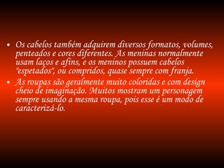 Os cabelos também adquirem diversos formatos, volumes, penteados e cores diferentes. As meninas normalmente usam laços e afins, e os meninos possuem cabelos "espetados", ou compridos, quase sempre com franja. As roupas são geralmente muito coloridas e com design cheio de imaginação. Muitos mostram um personagem sempre usando a mesma roupa, pois esse é um modo de caracterizá-lo. 