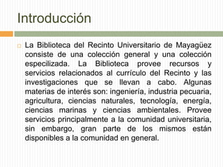 IntroducciónLa Biblioteca del Recinto Universitario de Mayagüez consiste de una colección general y una colección especilizada. La Biblioteca provee recursos y servicios relacionados al currículo del Recinto y las investigaciones que se llevan a cabo. Algunas materias de interés son: ingeniería, industria pecuaria, agricultura, ciencias naturales, tecnología, energía, ciencias marinas y ciencias ambientales. Provee servicios principalmente a la comunidad universitaria, sin embargo, gran parte de los mismos están disponibles a la comunidad en general. 