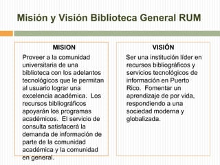 Misión y Visión Biblioteca General RUMMISIONProveer a la comunidad universitaria de una biblioteca con los adelantos tecnológicos que le permitan al usuario lograr una excelencia académica.  Los recursos bibliográficos apoyarán los programas académicos.  El servicio de consulta satisfacerá la demanda de información de parte de la comunidad académica y la comunidad en general. VISIÓN    Ser una institución líder en recursos bibliográficos y servicios tecnológicos de información en Puerto Rico.  Fomentar un aprendizaje de por vida, respondiendo a una sociedad moderna y globalizada.