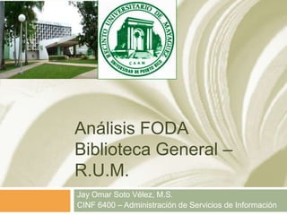 Análisis FODABiblioteca General – R.U.M. Jay Omar Soto Vélez, M.S. CINF 6400 – Administración de Servicios de Información 