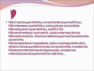 Não importa quem te feriu, o importante é que você ficou. Não interessa o que te faltou, tudo pode ser conquistado. Não se ligue em quem te traiu, você foi fiel. Não se lamente por quem se foi, cada um tem seu tempo. Não reclame da dor, ela é a conselheira que nos chama de volta ao caminho. Não se espante com as pessoas, cada um carrega dentro de si, dores e marcas que alteram o seu comportamento, ora estamos felizes e transbordamos de alegria e paz, ora estamos melancólicos e só queremos ficar sozinhos... 