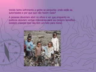 Vendo tanto sofrimento a gente se pergunta: onde estão as autoridades e por que que não fazem nada? A pessoas deveriam abrir os olhos e ver que enquanto os políticos desviam verbas milionárias para seu próprio benefício existem crianças que não tem um teto para morar.  