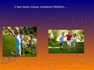 E fazer dessas crianças, verdadeiras CRIANÇAS.... 